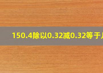 150.4除以0.32减0.32等于几