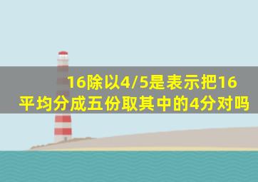 16除以4/5是表示把16平均分成五份取其中的4分对吗