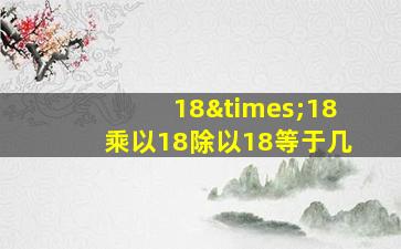 18×18乘以18除以18等于几