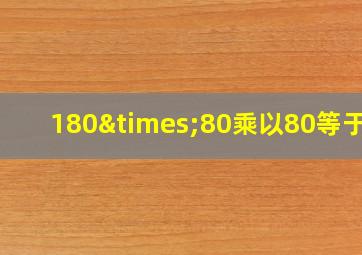 180×80乘以80等于几