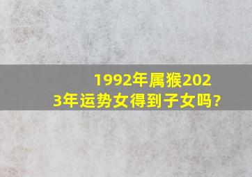 1992年属猴2023年运势女得到子女吗?