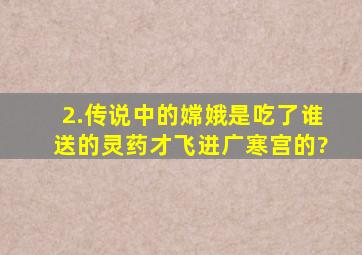 2.传说中的嫦娥是吃了谁送的灵药才飞进广寒宫的?