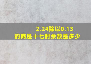 2.24除以0.13的商是十七时余数是多少