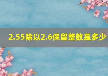 2.55除以2.6保留整数是多少