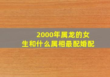 2000年属龙的女生和什么属相最配婚配