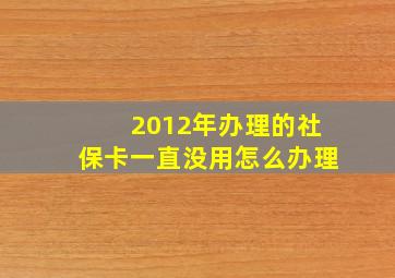 2012年办理的社保卡一直没用怎么办理