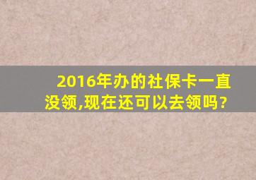 2016年办的社保卡一直没领,现在还可以去领吗?