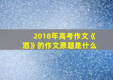 2018年高考作文《酒》的作文原题是什么