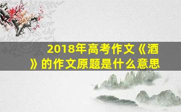 2018年高考作文《酒》的作文原题是什么意思