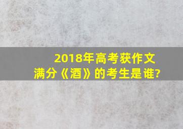 2018年高考获作文满分《酒》的考生是谁?