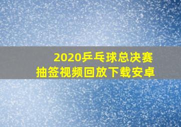 2020乒乓球总决赛抽签视频回放下载安卓