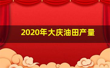 2020年大庆油田产量