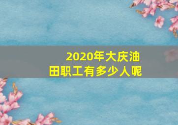 2020年大庆油田职工有多少人呢