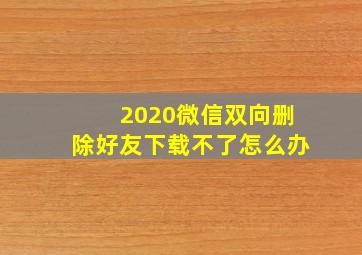 2020微信双向删除好友下载不了怎么办