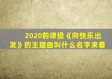 2020韵律操《向快乐出发》的主题曲叫什么名字来着