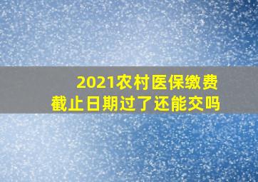 2021农村医保缴费截止日期过了还能交吗