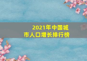 2021年中国城市人口增长排行榜