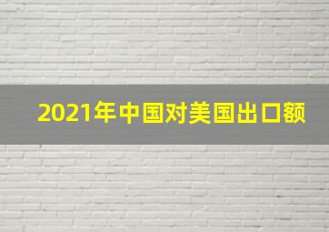 2021年中国对美国出口额