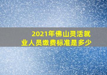 2021年佛山灵活就业人员缴费标准是多少