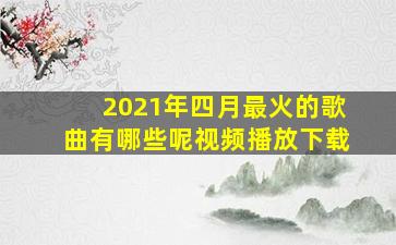 2021年四月最火的歌曲有哪些呢视频播放下载