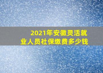 2021年安徽灵活就业人员社保缴费多少钱