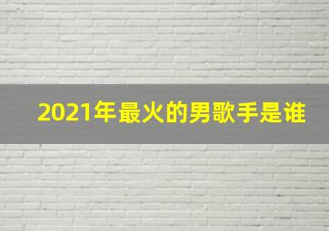 2021年最火的男歌手是谁