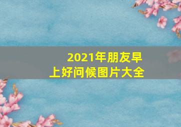 2021年朋友早上好问候图片大全