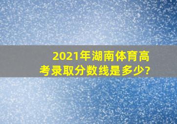 2021年湖南体育高考录取分数线是多少?