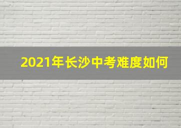 2021年长沙中考难度如何