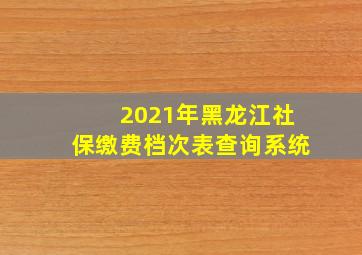 2021年黑龙江社保缴费档次表查询系统