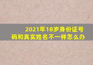 2021年18岁身份证号码和真实姓名不一样怎么办