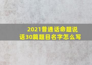 2021普通话命题说话30篇题目名字怎么写