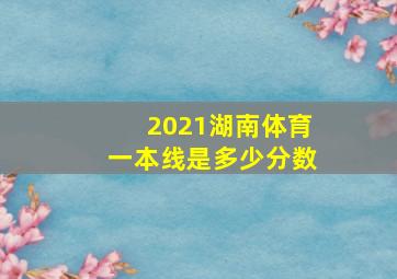 2021湖南体育一本线是多少分数