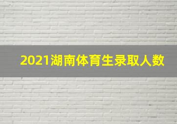 2021湖南体育生录取人数