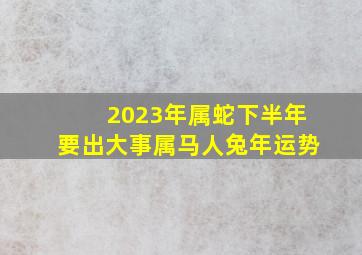 2023年属蛇下半年要出大事属马人兔年运势