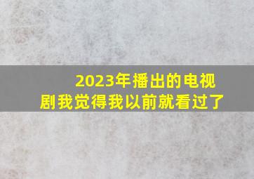 2023年播出的电视剧我觉得我以前就看过了