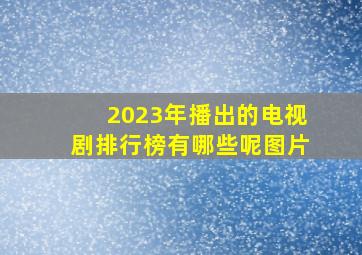 2023年播出的电视剧排行榜有哪些呢图片