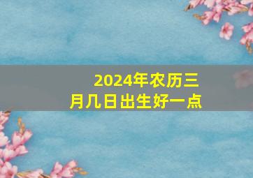 2024年农历三月几日出生好一点