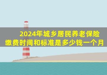 2024年城乡居民养老保险缴费时间和标准是多少钱一个月