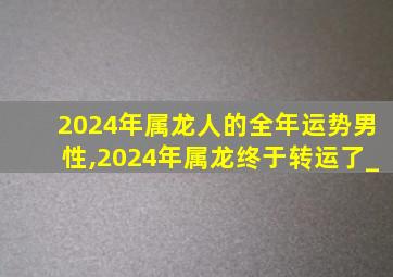 2024年属龙人的全年运势男性,2024年属龙终于转运了_