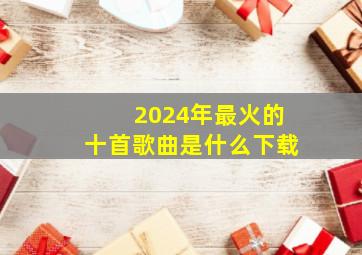 2024年最火的十首歌曲是什么下载