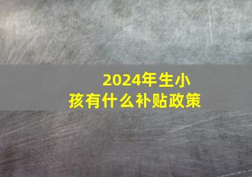 2024年生小孩有什么补贴政策