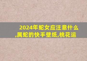 2024年蛇女应注意什么,属蛇的快手壁纸,桃花运