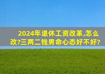 2024年退休工资改革,怎么改?三两二钱男命心态好不好?