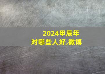 2024甲辰年对哪些人好,微博