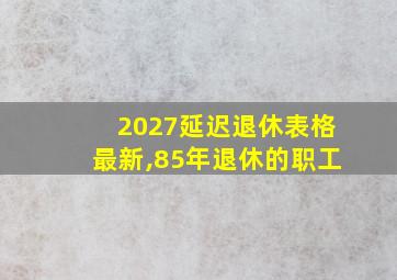 2027延迟退休表格最新,85年退休的职工