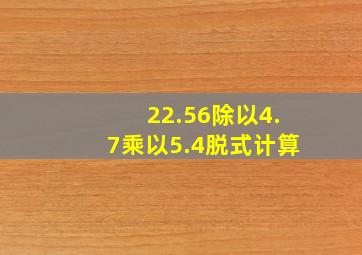 22.56除以4.7乘以5.4脱式计算