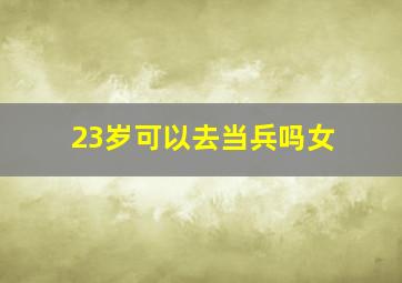 23岁可以去当兵吗女