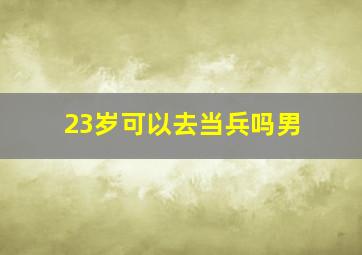 23岁可以去当兵吗男