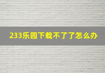 233乐园下载不了了怎么办